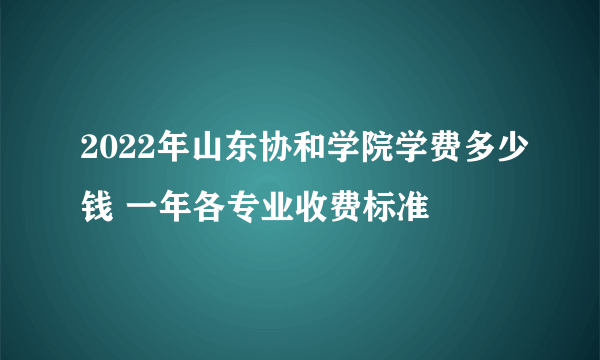 2022年山东协和学院学费多少钱 一年各专业收费标准