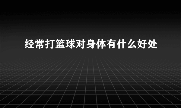 经常打篮球对身体有什么好处