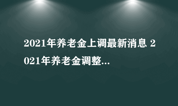 2021年养老金上调最新消息 2021年养老金调整方案(最新)