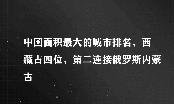 中国面积最大的城市排名，西藏占四位，第二连接俄罗斯内蒙古