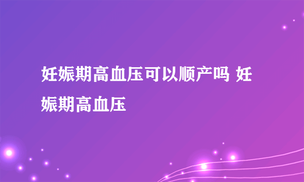 妊娠期高血压可以顺产吗 妊娠期高血压