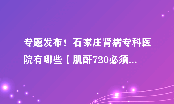 专题发布！石家庄肾病专科医院有哪些【肌酐720必须要做透析吗】