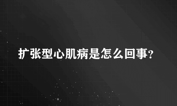 扩张型心肌病是怎么回事？