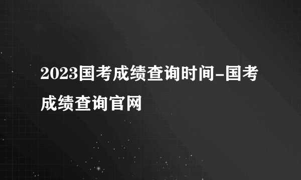 2023国考成绩查询时间-国考成绩查询官网