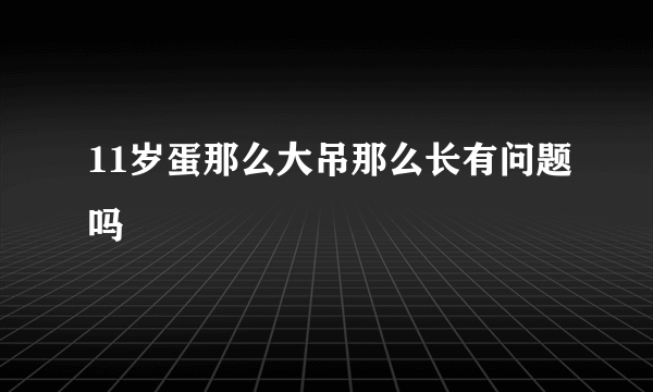 11岁蛋那么大吊那么长有问题吗