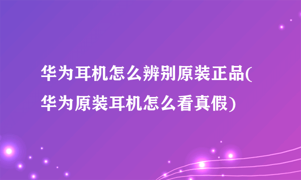 华为耳机怎么辨别原装正品(华为原装耳机怎么看真假)