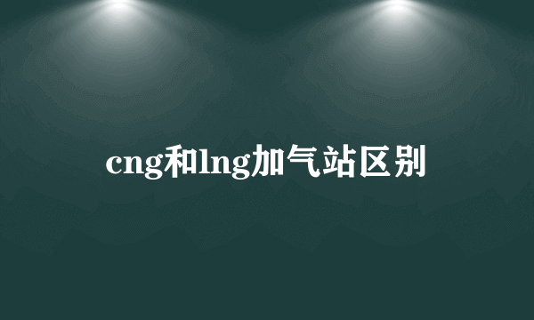 cng和lng加气站区别