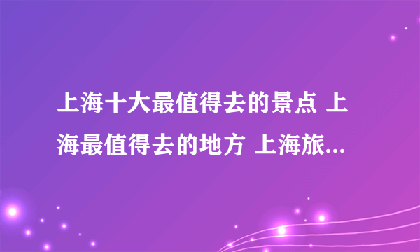 上海十大最值得去的景点 上海最值得去的地方 上海旅游必去景点