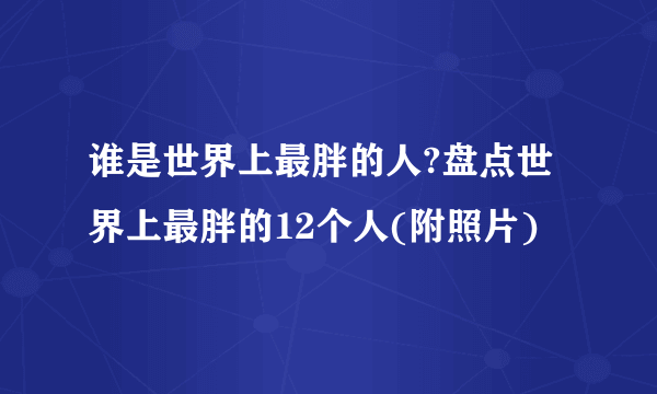 谁是世界上最胖的人?盘点世界上最胖的12个人(附照片)