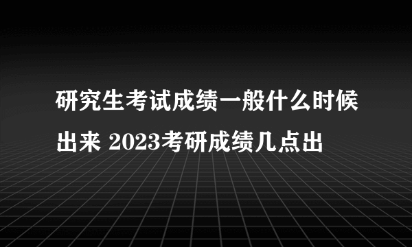 研究生考试成绩一般什么时候出来 2023考研成绩几点出