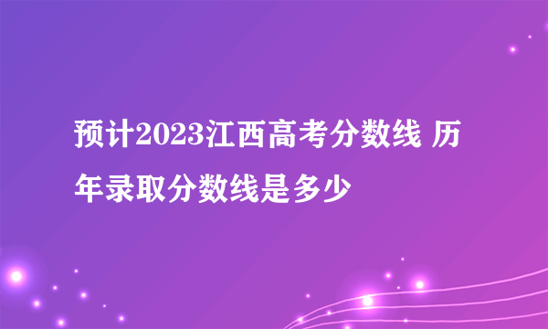 预计2023江西高考分数线 历年录取分数线是多少