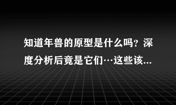 知道年兽的原型是什么吗？深度分析后竟是它们…这些该讲给孩子听