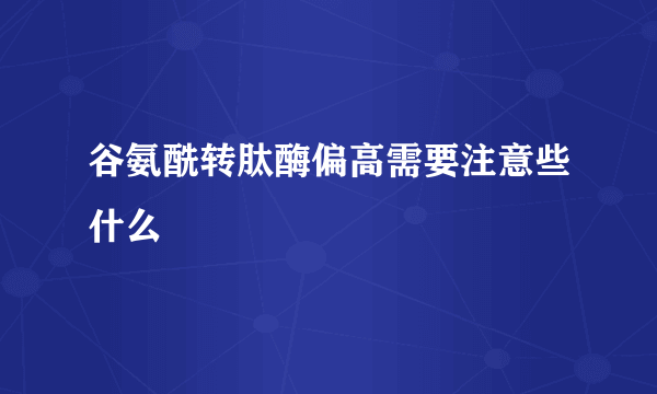 谷氨酰转肽酶偏高需要注意些什么