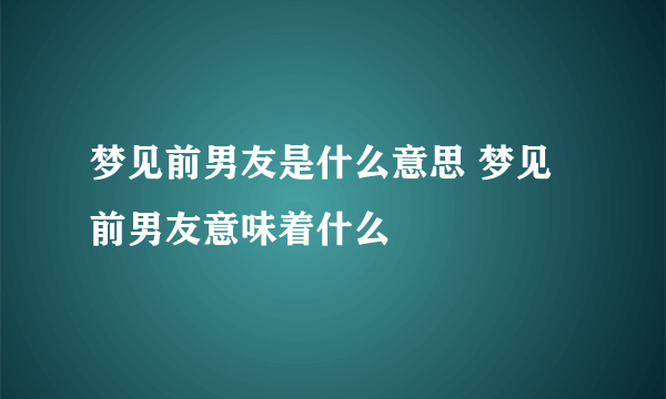 梦见前男友是什么意思 梦见前男友意味着什么 