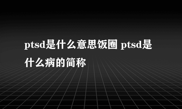 ptsd是什么意思饭圈 ptsd是什么病的简称