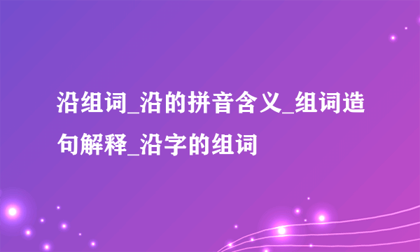 沿组词_沿的拼音含义_组词造句解释_沿字的组词