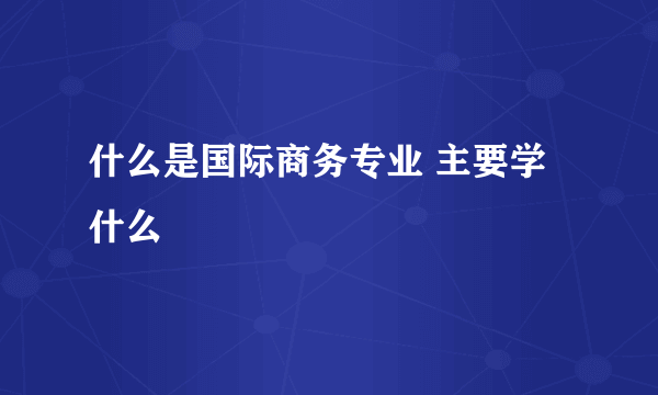 什么是国际商务专业 主要学什么