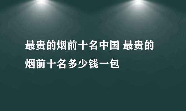 最贵的烟前十名中国 最贵的烟前十名多少钱一包