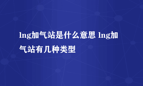 lng加气站是什么意思 lng加气站有几种类型