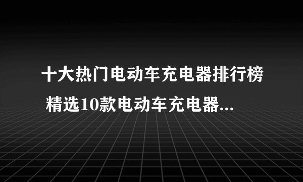 十大热门电动车充电器排行榜 精选10款电动车充电器品牌产品