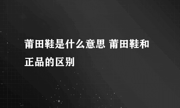 莆田鞋是什么意思 莆田鞋和正品的区别