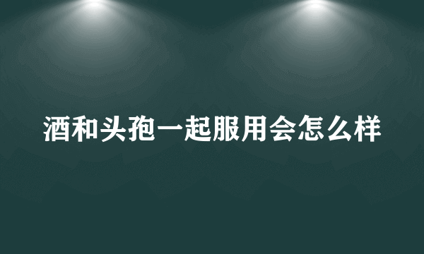 酒和头孢一起服用会怎么样