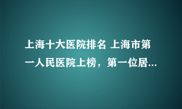 上海十大医院排名 上海市第一人民医院上榜，第一位居全国前列