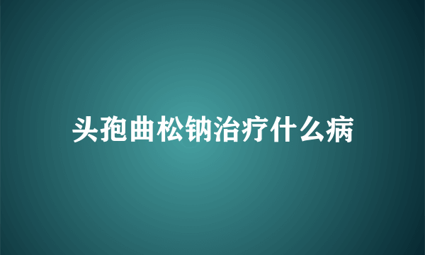 头孢曲松钠治疗什么病