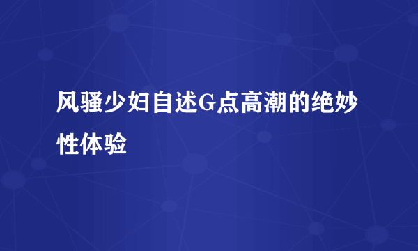 风骚少妇自述G点高潮的绝妙性体验