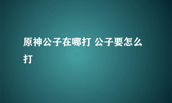 原神公子在哪打 公子要怎么打