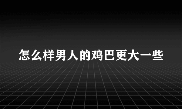 怎么样男人的鸡巴更大一些