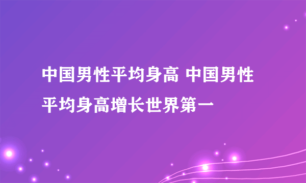 中国男性平均身高 中国男性平均身高增长世界第一