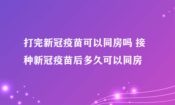 打完新冠疫苗可以同房吗 接种新冠疫苗后多久可以同房