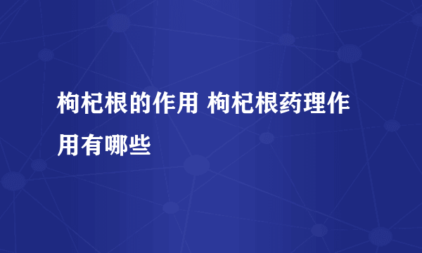 枸杞根的作用 枸杞根药理作用有哪些