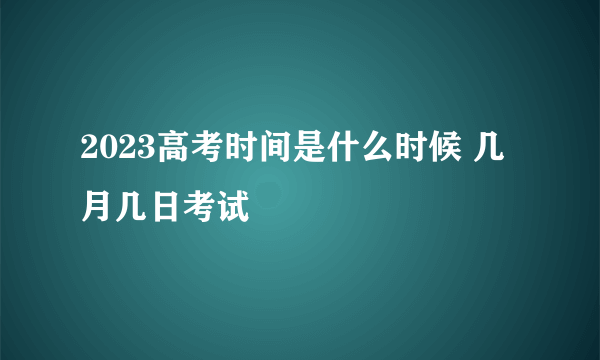 2023高考时间是什么时候 几月几日考试