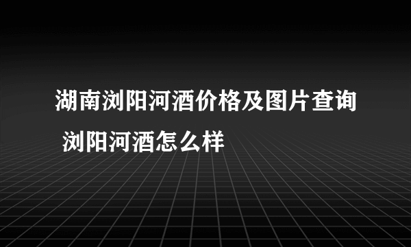 湖南浏阳河酒价格及图片查询 浏阳河酒怎么样