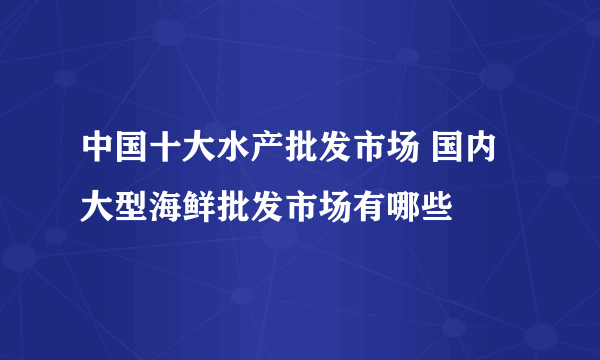 中国十大水产批发市场 国内大型海鲜批发市场有哪些