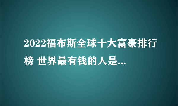 2022福布斯全球十大富豪排行榜 世界最有钱的人是谁 福布斯亿万富豪榜前十名