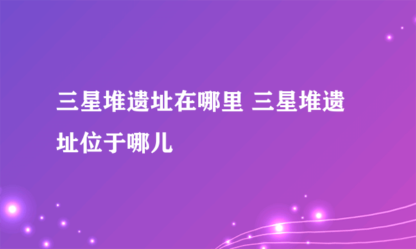 三星堆遗址在哪里 三星堆遗址位于哪儿