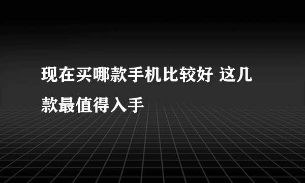 现在买哪款手机比较好 这几款最值得入手