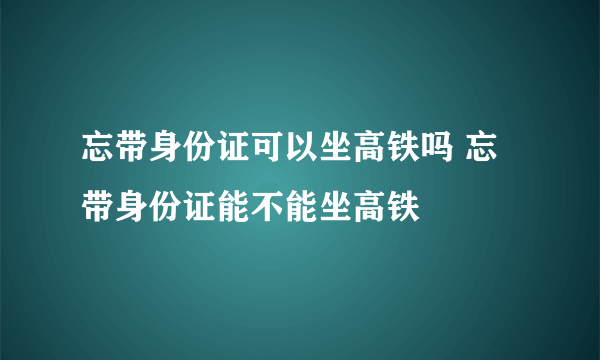 忘带身份证可以坐高铁吗 忘带身份证能不能坐高铁