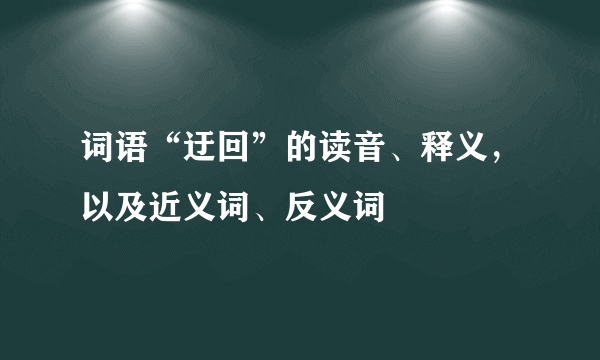 词语“迂回”的读音、释义，以及近义词、反义词