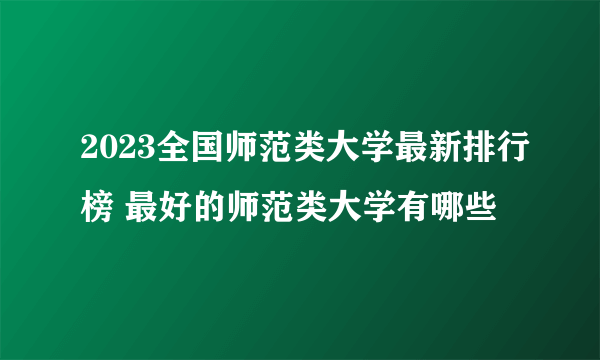 2023全国师范类大学最新排行榜 最好的师范类大学有哪些