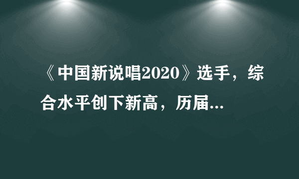 《中国新说唱2020》选手，综合水平创下新高，历届“最强”没跑了