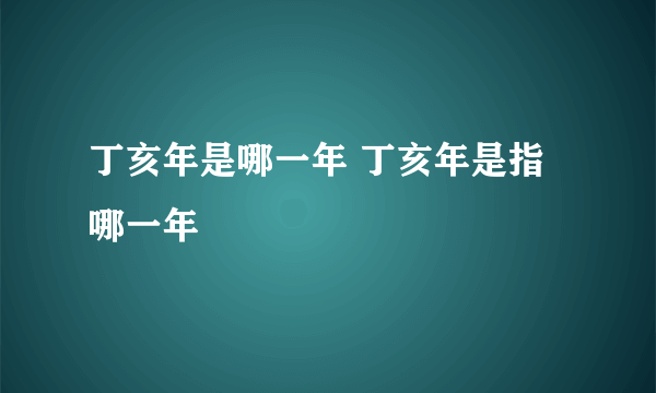 丁亥年是哪一年 丁亥年是指哪一年