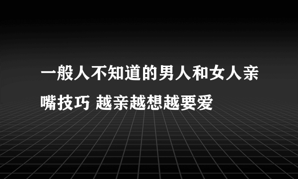 一般人不知道的男人和女人亲嘴技巧 越亲越想越要爱