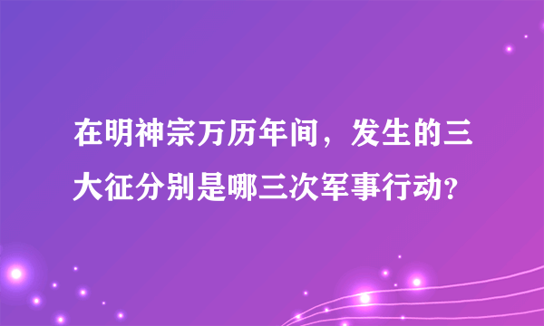 在明神宗万历年间，发生的三大征分别是哪三次军事行动？