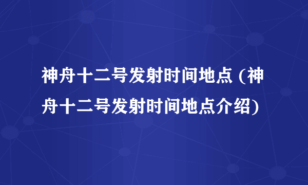 神舟十二号发射时间地点 (神舟十二号发射时间地点介绍)