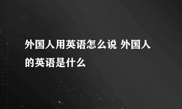 外国人用英语怎么说 外国人的英语是什么