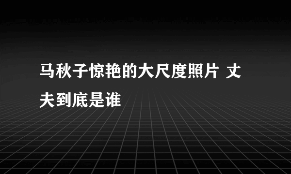 马秋子惊艳的大尺度照片 丈夫到底是谁